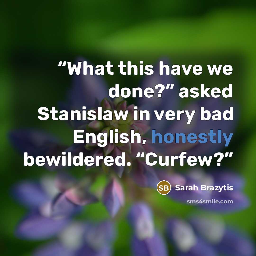 “What this have we done?” asked Stanislaw in very bad English, honestly bewildered. “Curfew?” quote by Sarah Brazytis