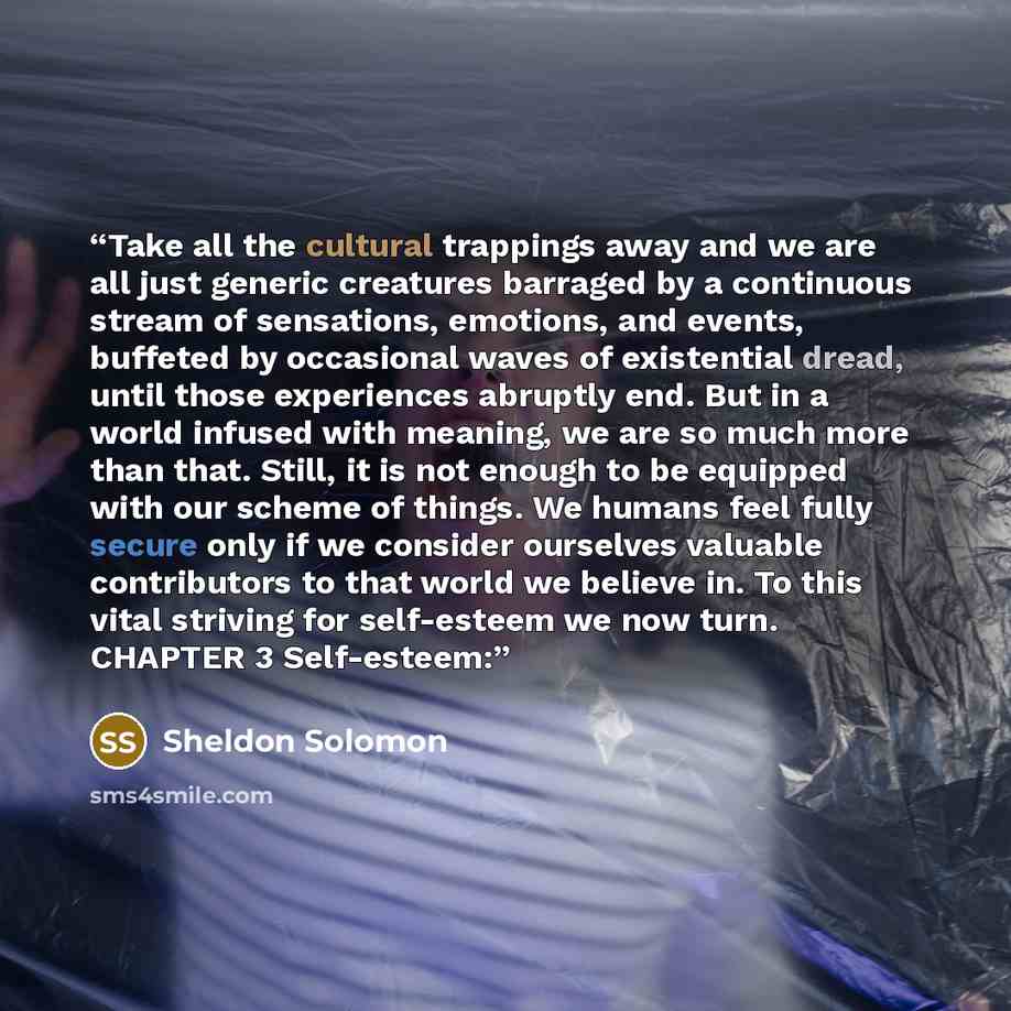“Take all the cultural trappings away and we are all just generic creatures barraged by a continuous stream of sensations, emotions, and events, buffeted by occasional waves of existential dread, until those experiences abruptly end. But in a world infused with meaning, we are so much more than…” quote by Sheldon Solomon