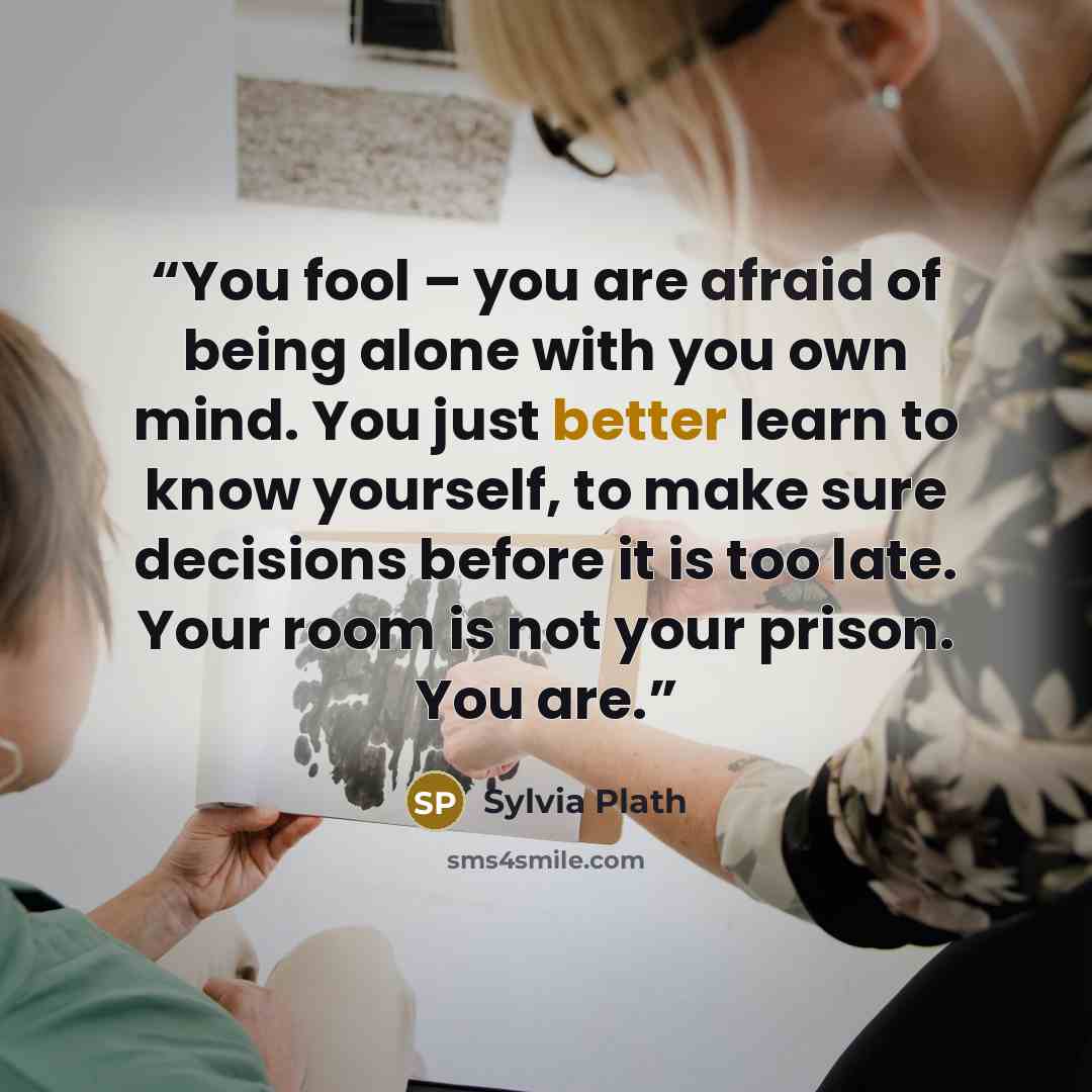 “You fool – you are afraid of being alone with you own mind. You just better learn to know yourself, to make sure decisions before it is too late. Your room is not your prison. You are.” quote by Sylvia Plath