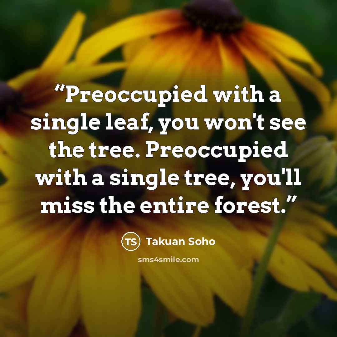 “Preoccupied with a single leaf, you won't see the tree. Preoccupied with a single tree, you'll miss the entire forest.” quote by Takuan Soho