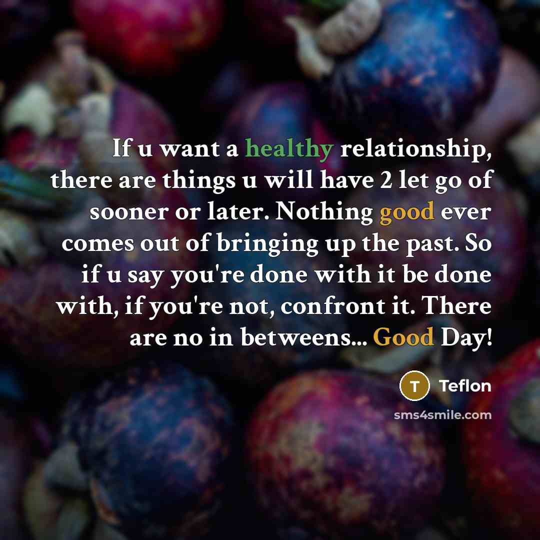 “If u want a healthy relationship, there are things u will have 2 let go of sooner or later. Nothing good ever comes out of bringing up the past. So if u say you're done with it be done with, if you're not, confront it. There are no in betweens... Good Day!” quote by Teflon
