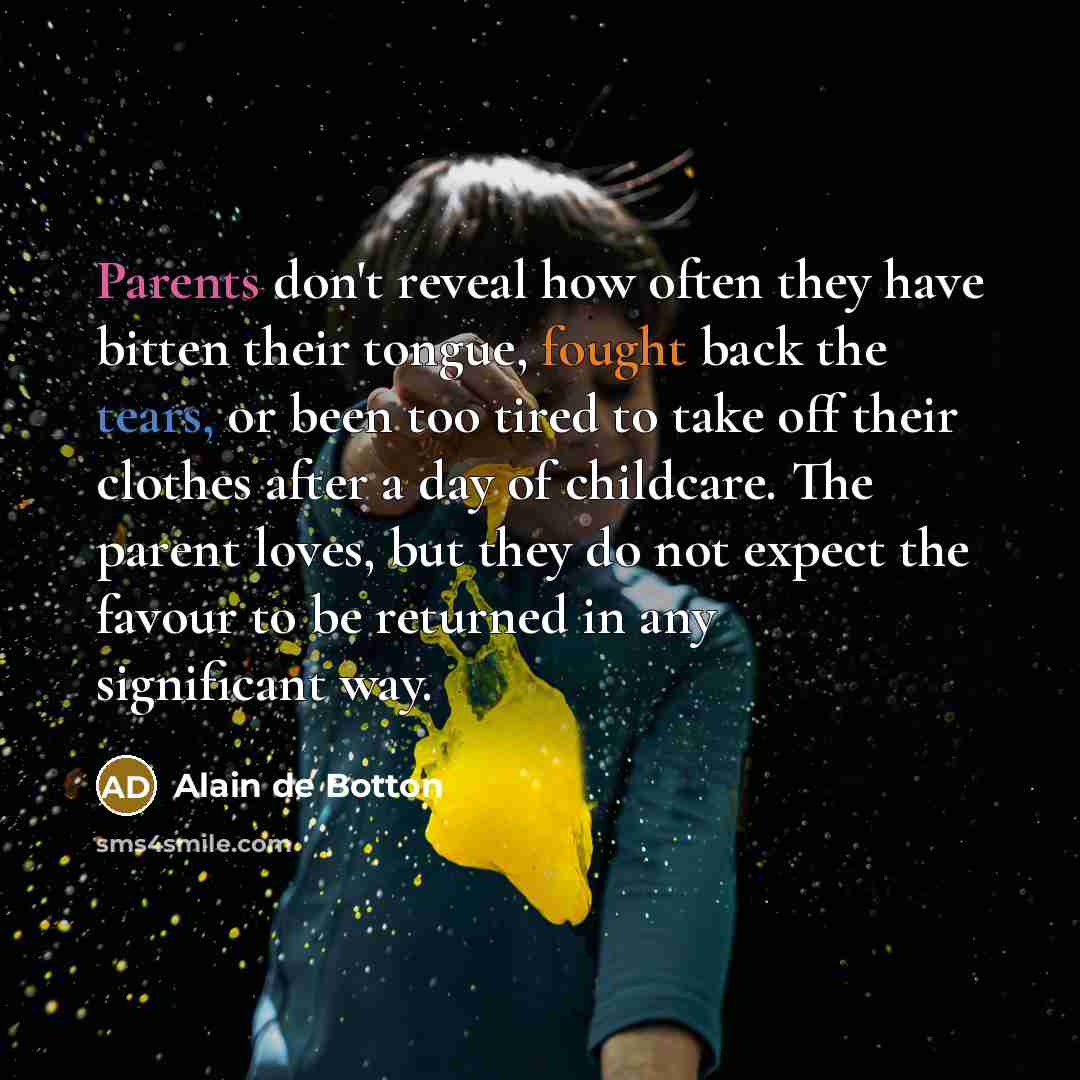 “Parents don't reveal how often they have bitten their tongue, fought back the tears, or been too tired to take off their clothes after a day of childcare. The parent loves, but they do not expect the favour to be returned in any significant way.” quote by Alain de Botton