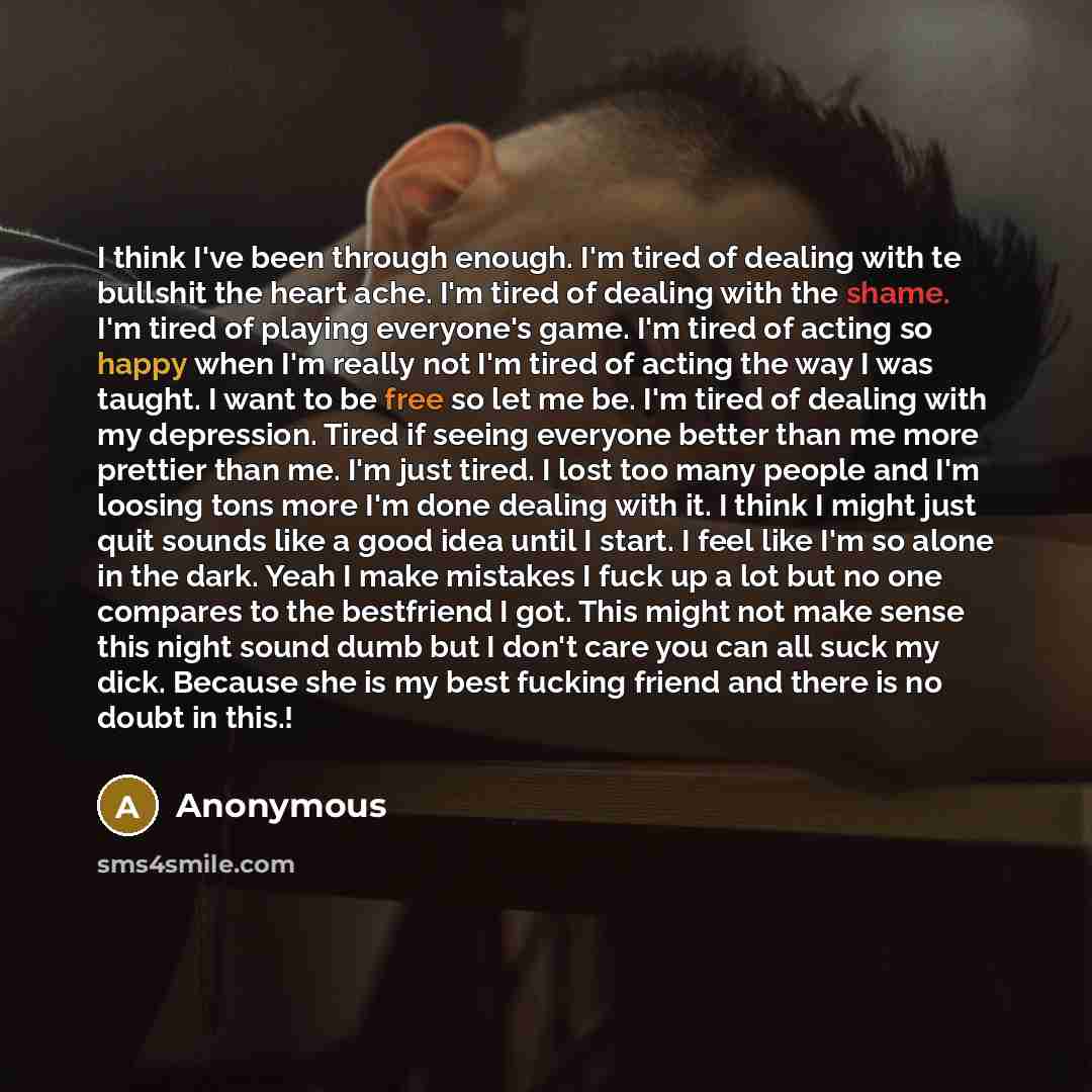 “I think I've been through enough. I'm tired of dealing with te bullshit the heart ache. I'm tired of dealing with the shame. I'm tired of playing everyone's game. I'm tired of acting so happy when I'm really not I'm tired of acting the way I was taught. I want to be free so let me be. I'm tired of…” quote by Anonymous