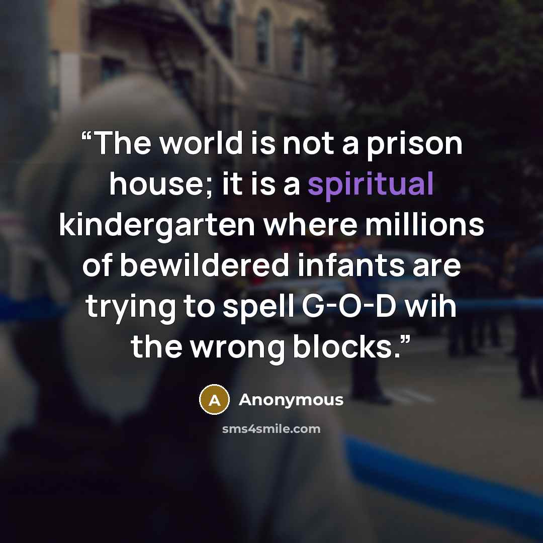 “The world is not a prison house; it is a spiritual kindergarten where millions of bewildered infants are trying to spell G-O-D wih the wrong blocks.” quote by Anonymous