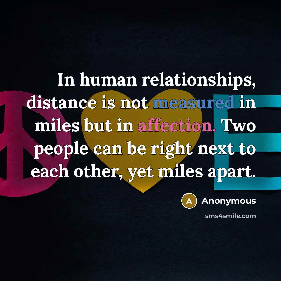 “In human relationships, distance is not measured in miles but in affection. Two people can be right next to each other, yet miles apart.” quote by Anonymous