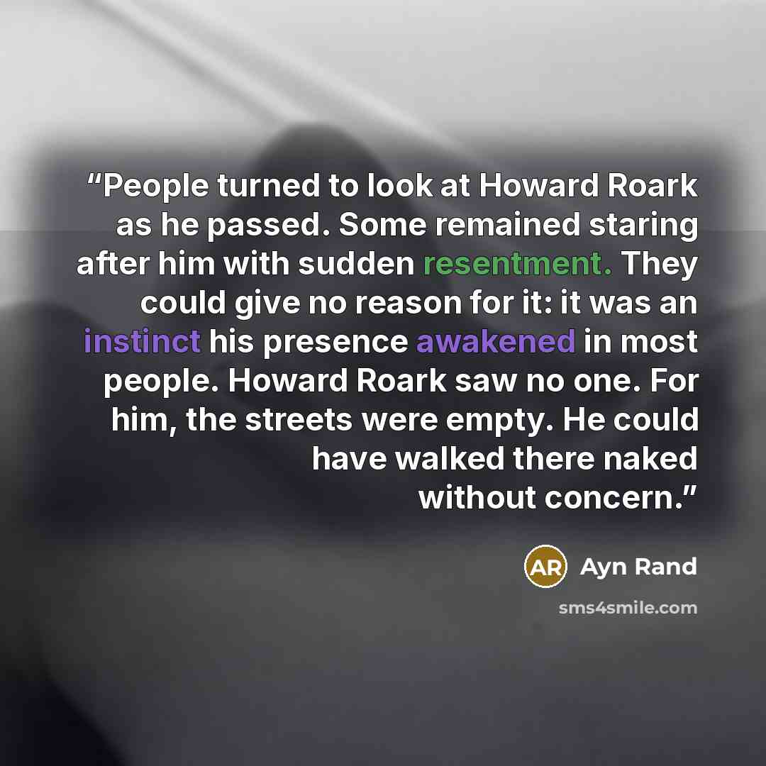 “People turned to look at Howard Roark as he passed. Some remained staring after him with sudden resentment. They could give no reason for it: it was an instinct his presence awakened in most people. Howard Roark saw no one. For him, the streets were empty. He could have walked there naked without…” quote by Ayn Rand
