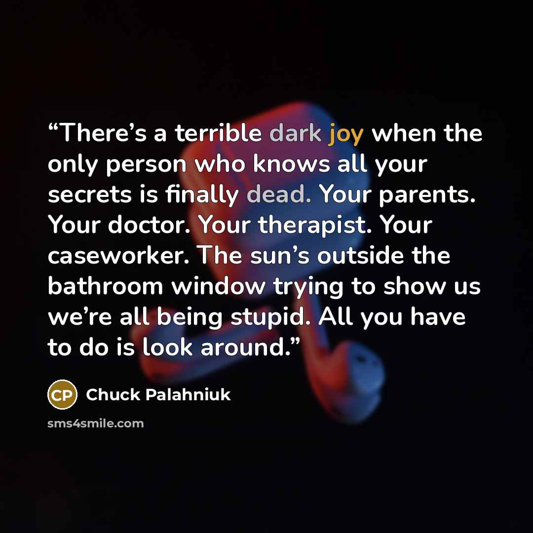 “There’s a ter­ri­ble dark joy when the on­ly per­son who knows all your se­crets is fi­nal­ly dead. Your par­ents. Your doc­tor. Your ther­apist. Your case­work­er. The sun’s out­side the bath­room win­dow try­ing to show us we’re all be­ing stupid. All you have to do is look around.” quote by Chuck Palahniuk