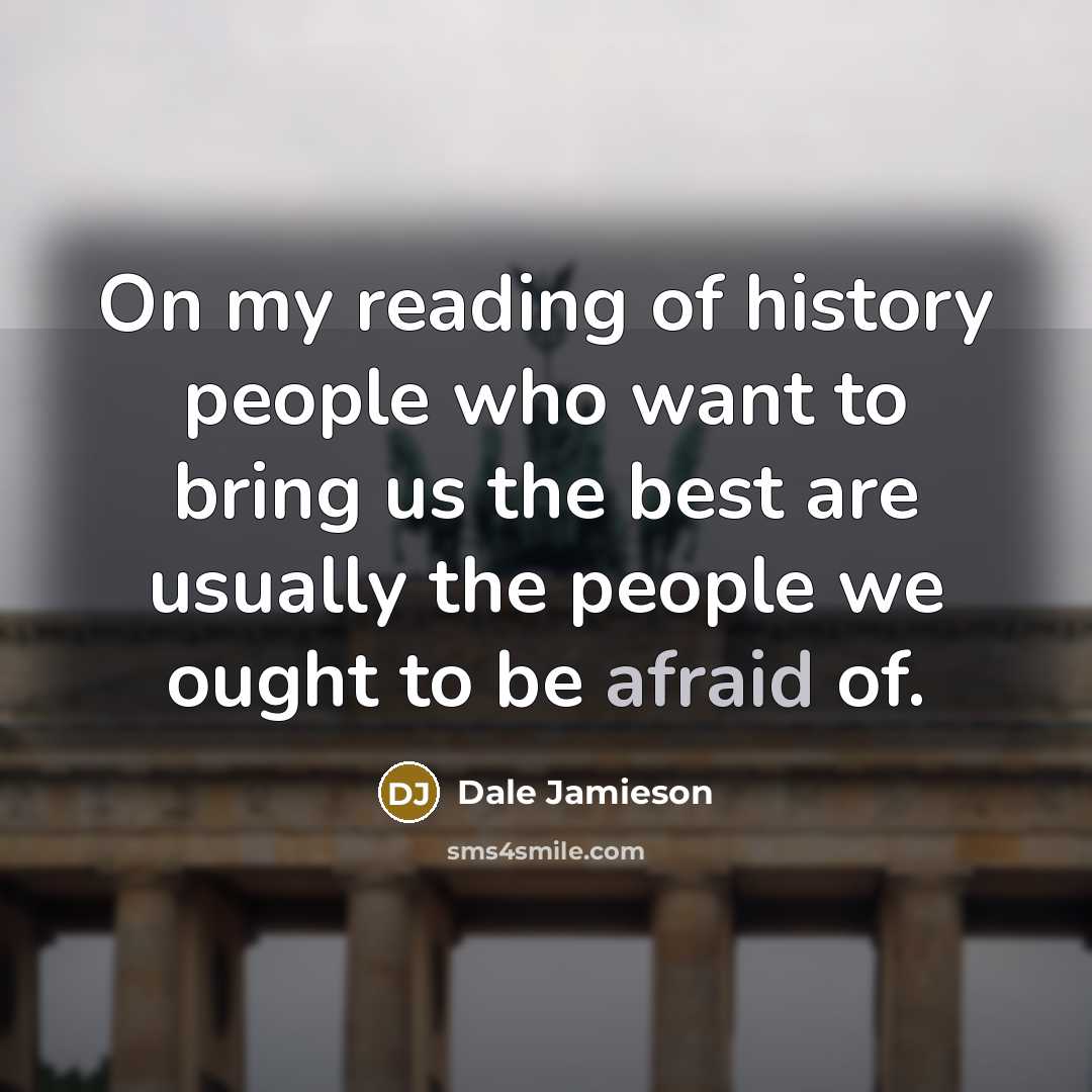 “On my reading of history people who want to bring us the best are usually the people we ought to be afraid of.” quote by Dale Jamieson