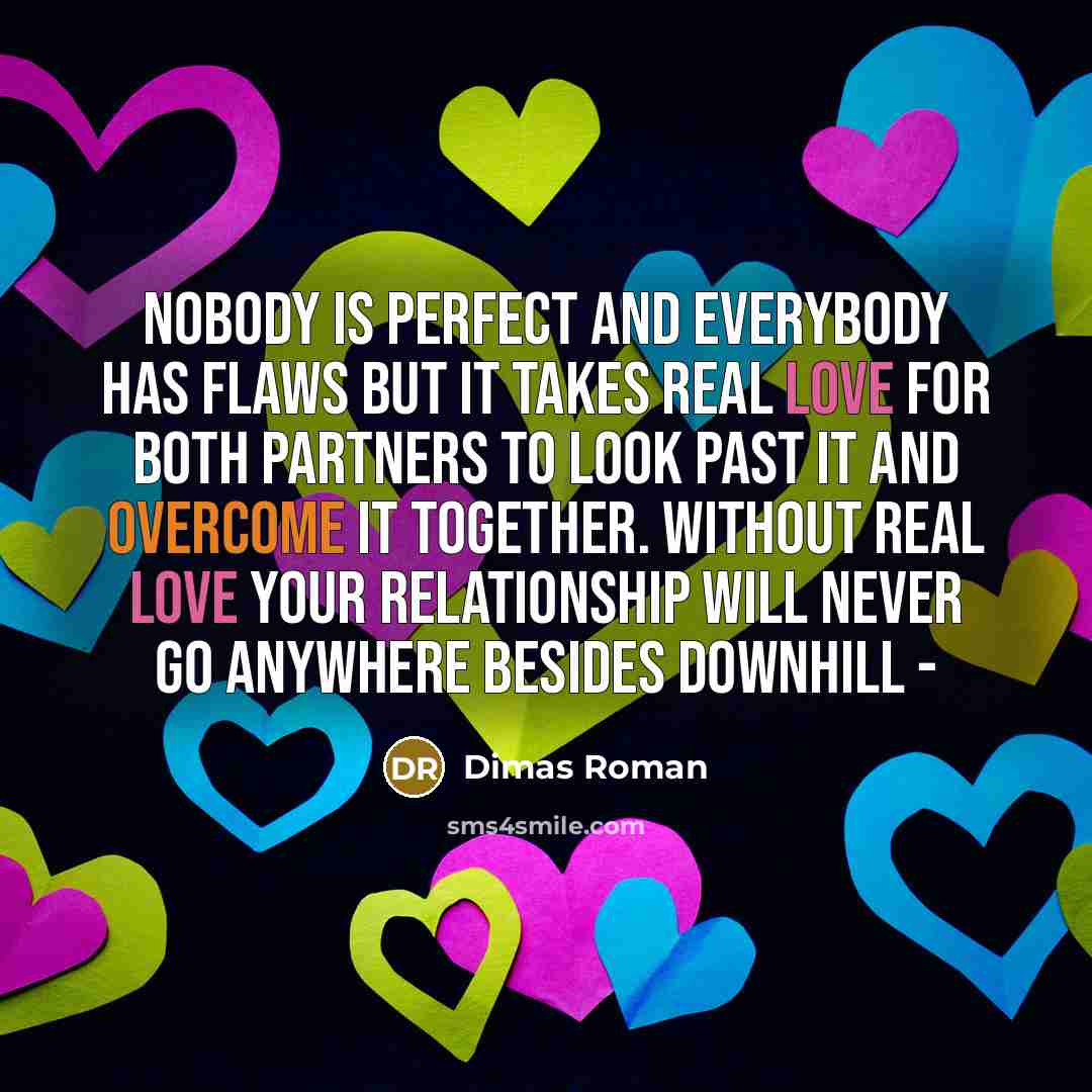 “Nobody is perfect and everybody has flaws but it takes real love for both partners to look past it and overcome it together. Without real love your relationship will never go anywhere besides downhill -” quote by Dimas Roman