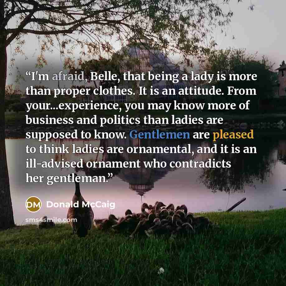 “I'm afraid, Belle, that being a lady is more than proper clothes. It is an attitude. From your...experience, you may know more of business and politics than ladies are supposed to know. Gentlemen are pleased to think ladies are ornamental, and it is an ill-advised ornament who contradicts her…” quote by Donald McCaig
