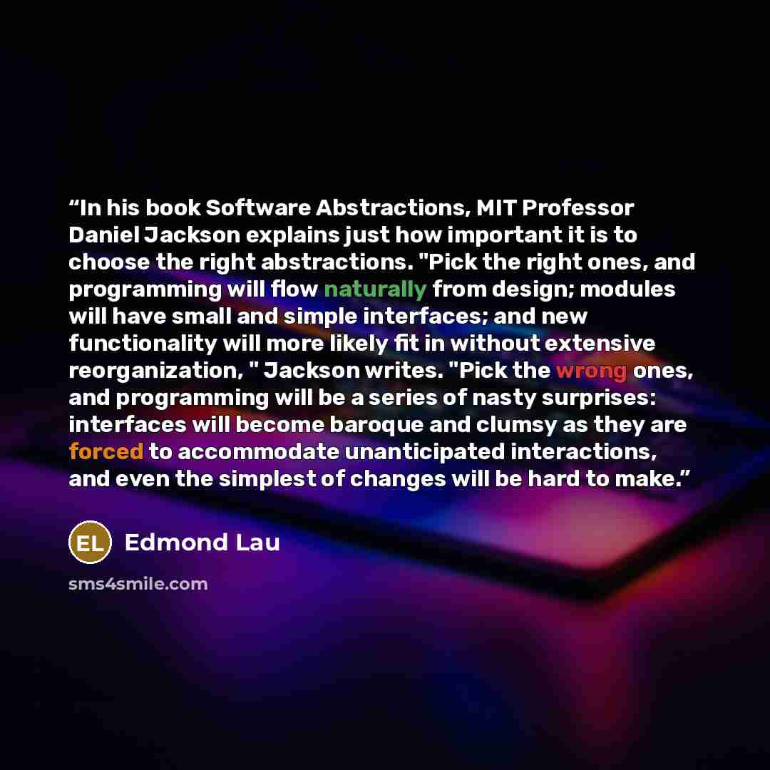 “In his book Software Abstractions, MIT Professor Daniel Jackson explains just how important it is to choose the right abstractions. "Pick the right ones, and programming will flow naturally from design; modules will have small and simple interfaces; and new functionality will more likely fit in…” quote by Edmond Lau