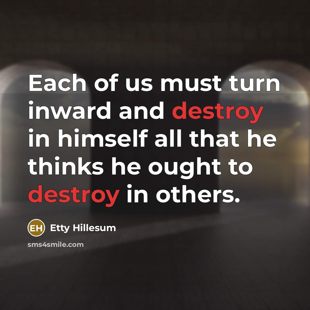 “Each of us must turn inward and destroy in himself all that he thinks he ought to destroy in others.” quote by Etty Hillesum
