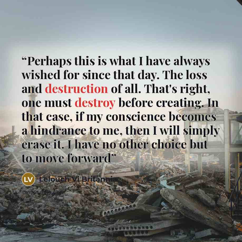 “Perhaps this is what I have always wished for since that day. The loss and destruction of all. That's right, one must destroy before creating. In that case, if my conscience becomes a hindrance to me, then I will simply erase it. I have no other choice but to move forward” quote by Lelouch Vi Britannia