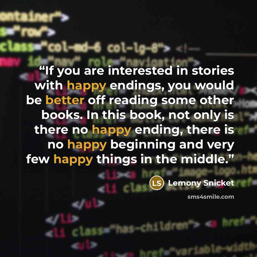 “If you are interested in stories with happy endings, you would be better off reading some other books. In this book, not only is there no happy ending, there is no happy beginning and very few happy things in the middle.” quote by Lemony Snicket