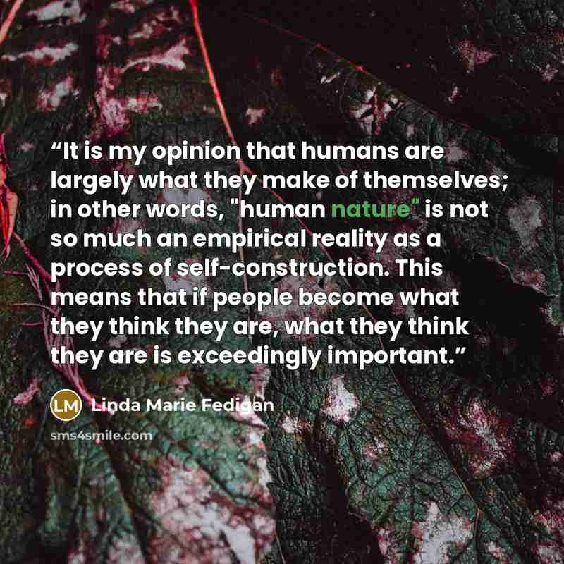 “It is my opinion that humans are largely what they make of themselves; in other words, "human nature" is not so much an empirical reality as a process of self-construction. This means that if people become what they think they are, what they think they are is exceedingly important.” quote by Linda Marie Fedigan