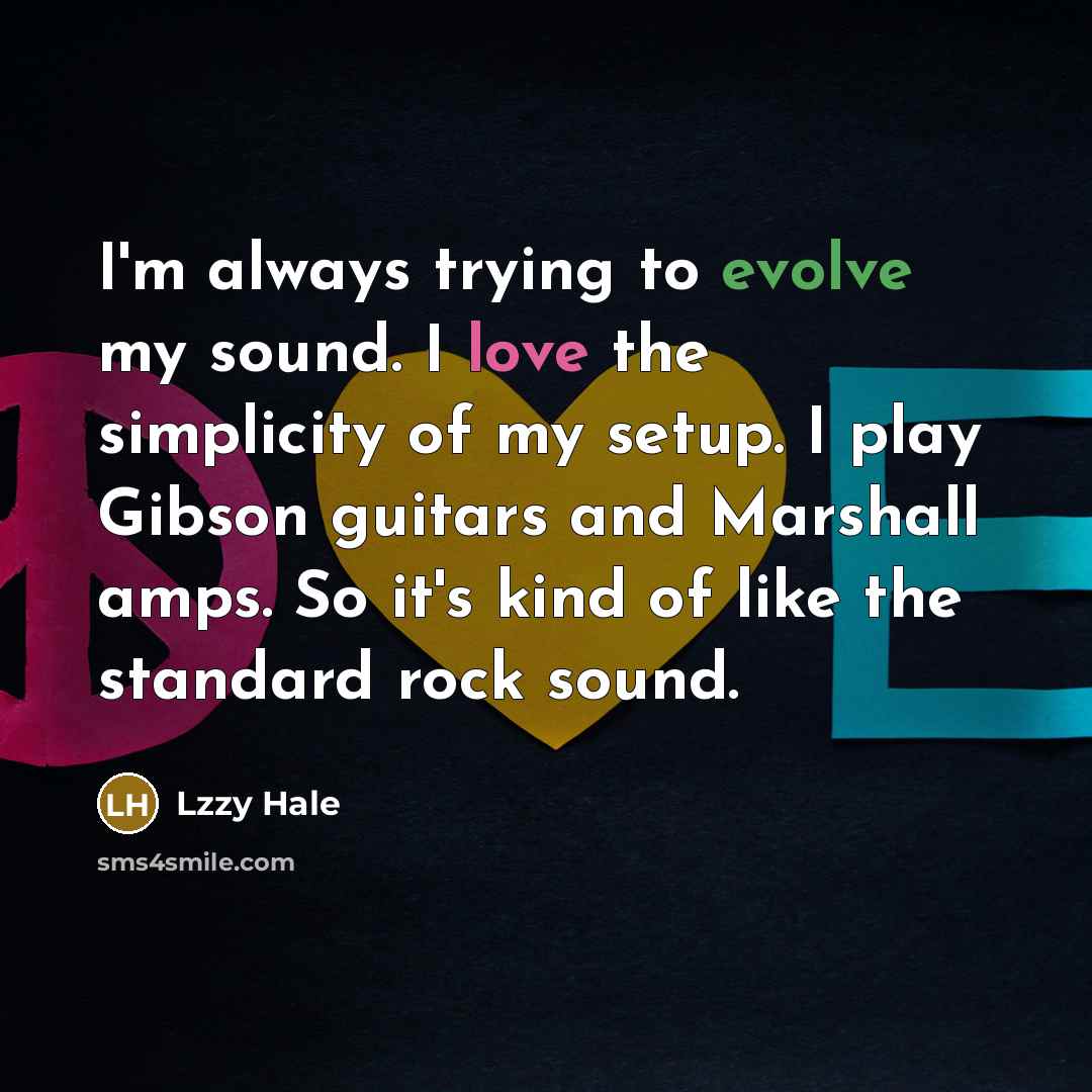 “I'm always trying to evolve my sound. I love the simplicity of my setup. I play Gibson guitars and Marshall amps. So it's kind of like the standard rock sound.” quote by Lzzy Hale
