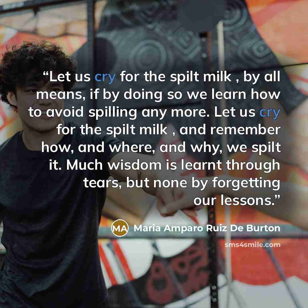 “Let us cry for the spilt milk , by all means, if by doing so we learn how to avoid spilling any more. Let us cry for the spilt milk , and remember how, and where, and why, we spilt it. Much wisdom is learnt through tears, but none by forgetting our lessons.” quote by Maria Amparo Ruiz De Burton