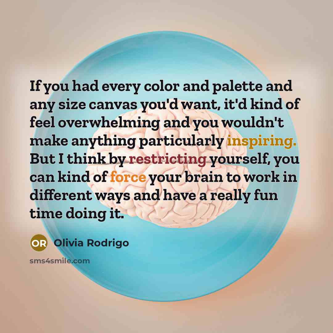 “If you had every color and palette and any size canvas you'd want, it'd kind of feel overwhelming and you wouldn't make anything particularly inspiring. But I think by restricting yourself, you can kind of force your brain to work in different ways and have a really fun time doing it.” quote by Olivia Rodrigo
