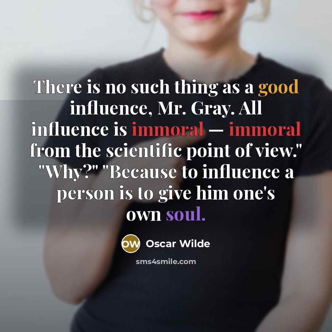 “There is no such thing as a good influence, Mr. Gray. All influence is immoral — immoral from the scientific point of view." "Why?" "Because to influence a person is to give him one's own soul.” quote by Oscar Wilde