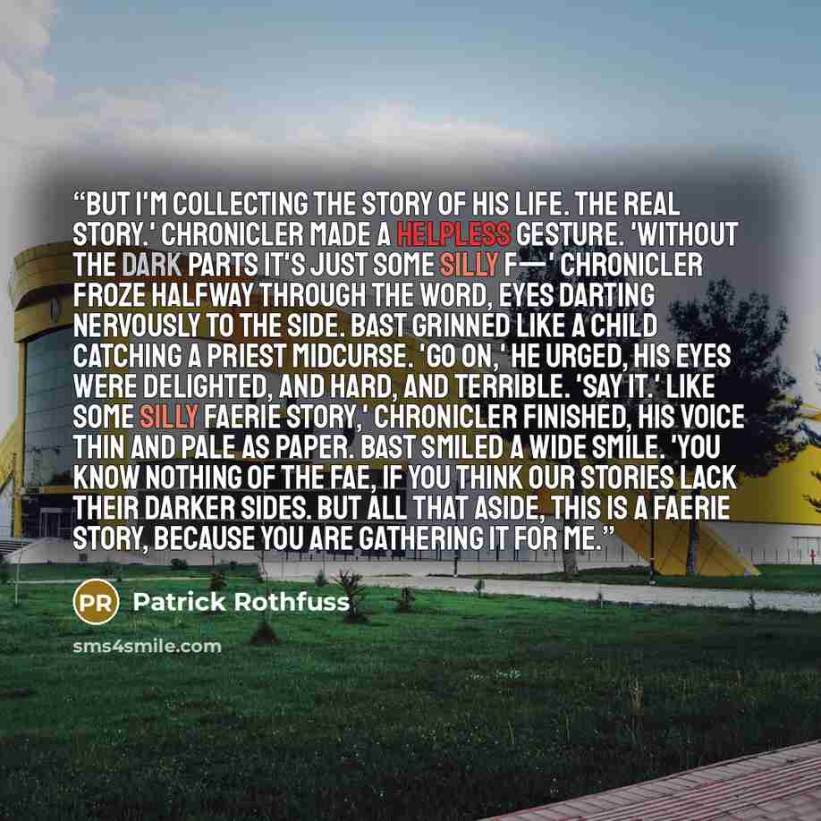“But I'm collecting the story of his life. The real story.' Chronicler made a helpless gesture. 'Without the dark parts it's just some silly f—' Chronicler froze halfway through the word, eyes darting nervously to the side. Bast grinned like a child catching a priest midcurse. 'Go on,' he urged…” quote by Patrick Rothfuss