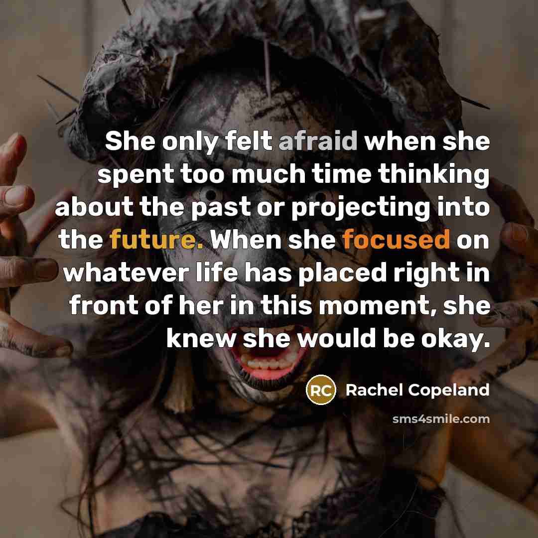 “She only felt afraid when she spent too much time thinking about the past or projecting into the future. When she focused on whatever life has placed right in front of her in this moment, she knew she would be okay.” quote by Rachel Copeland