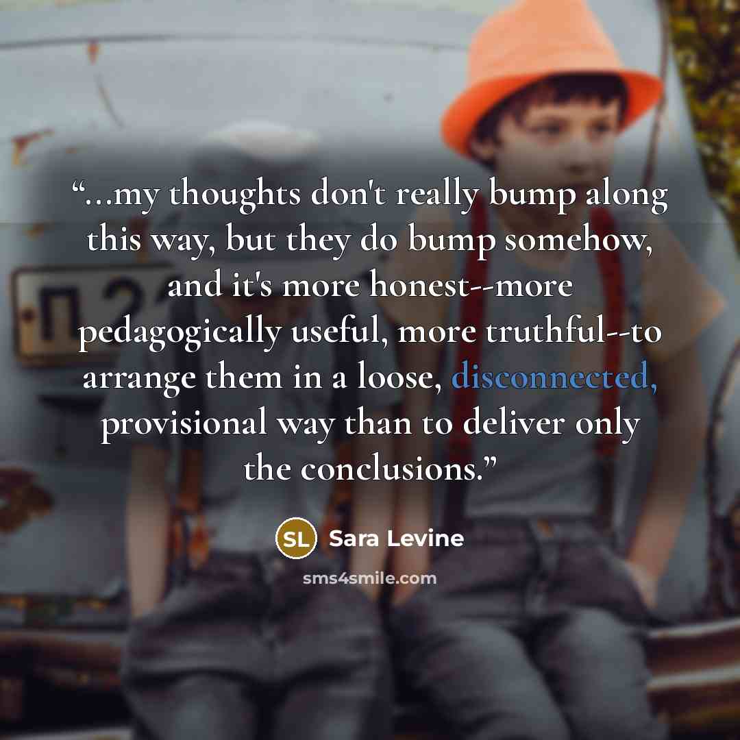 “...my thoughts don't really bump along this way, but they do bump somehow, and it's more honest--more pedagogically useful, more truthful--to arrange them in a loose, disconnected, provisional way than to deliver only the conclusions.” quote by Sara Levine