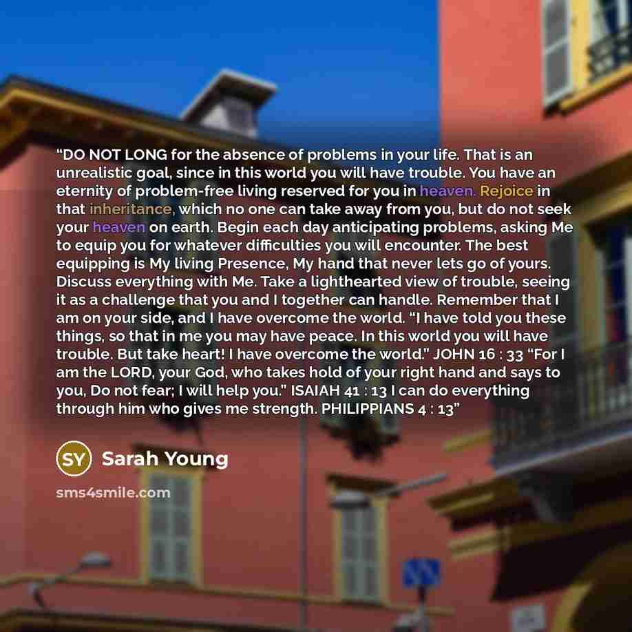 “DO NOT LONG for the absence of problems in your life. That is an unrealistic goal, since in this world you will have trouble. You have an eternity of problem-free living reserved for you in heaven. Rejoice in that inheritance, which no one can take away from you, but do not seek your heaven on…” quote by Sarah Young