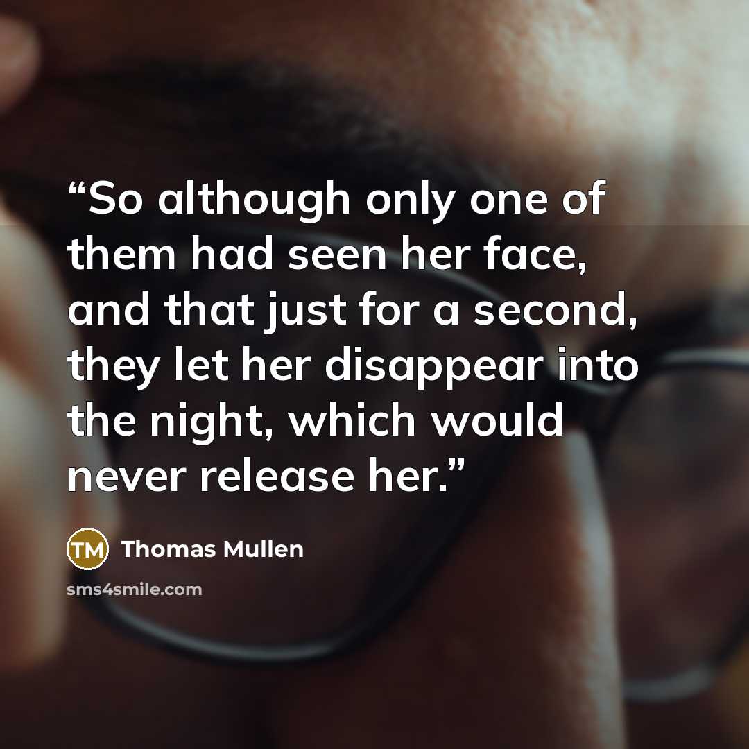 “So although only one of them had seen her face, and that just for a second, they let her disappear into the night, which would never release her.” quote by Thomas Mullen
