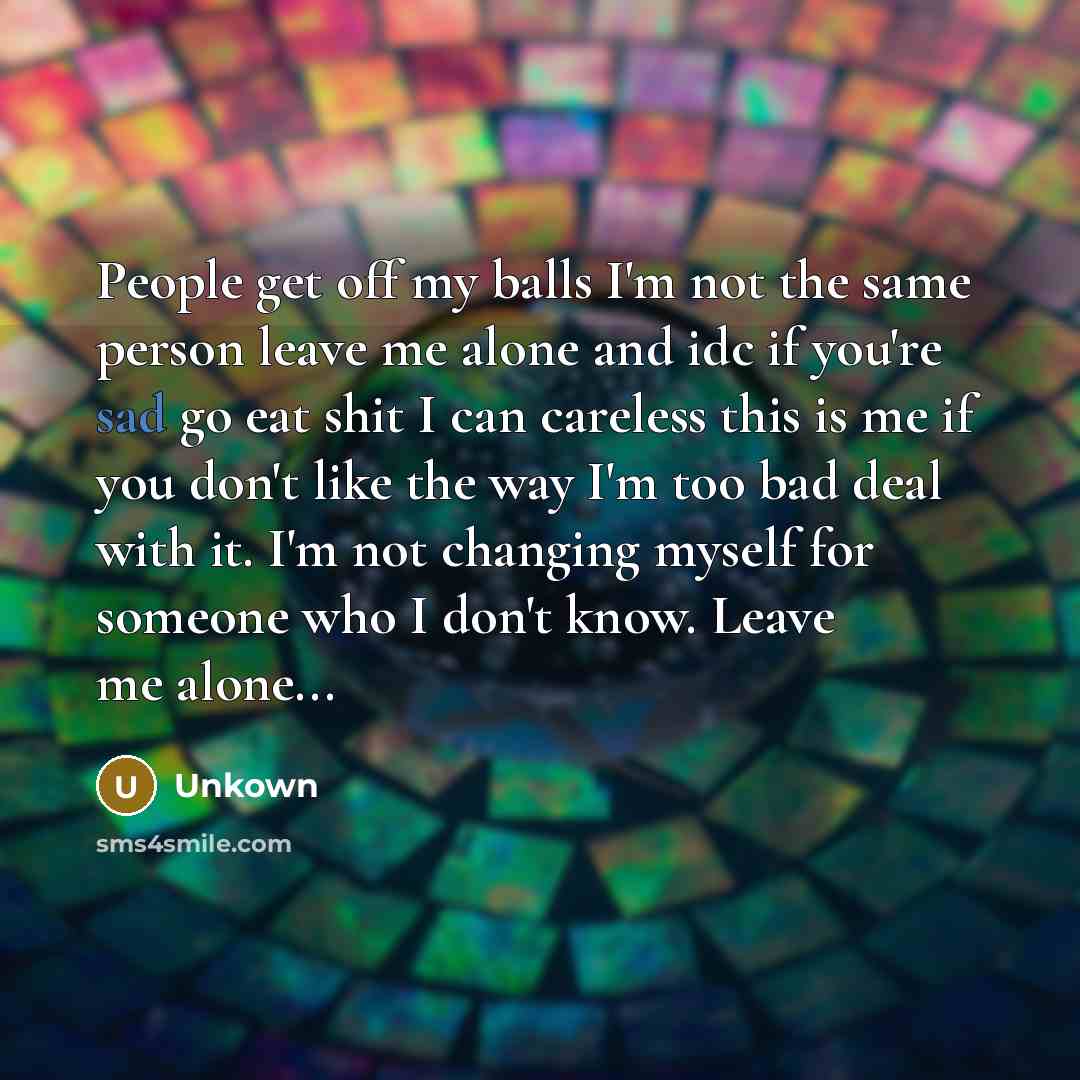 “People get off my balls I'm not the same person leave me alone and idc if you're sad go eat shit I can careless this is me if you don't like the way I'm too bad deal with it. I'm not changing myself for someone who I don't know. Leave me alone...” quote by Unkown