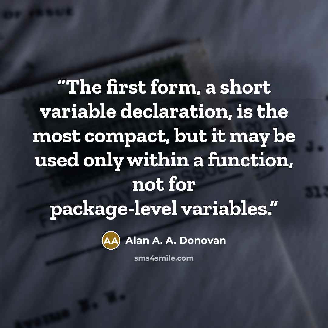 “The first form, a short variable declaration, is the most compact, but it may be used only within a function, not for package-level variables.” quote by Alan A. A. Donovan