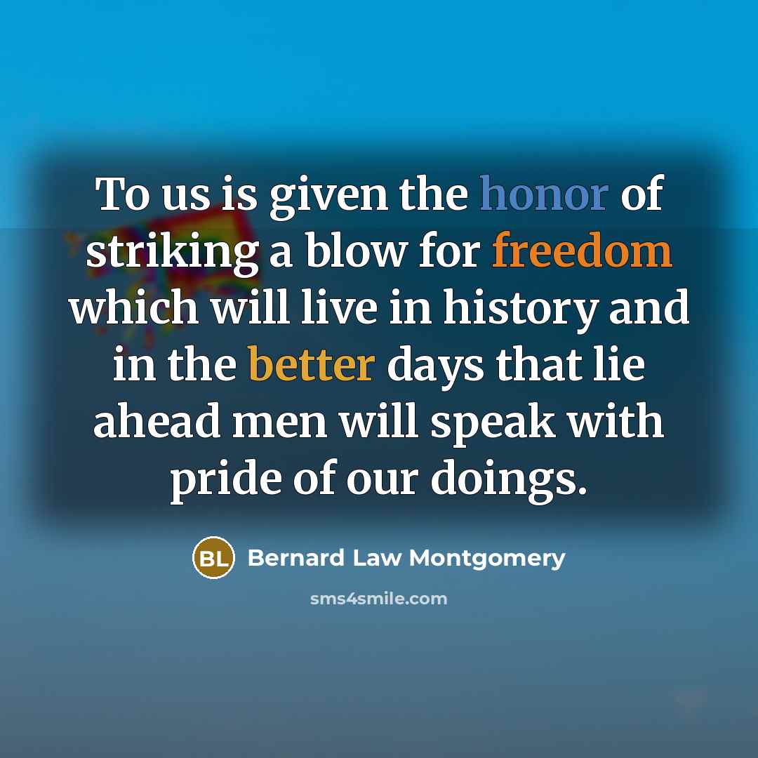 “To us is given the honor of striking a blow for freedom which will live in history and in the better days that lie ahead men will speak with pride of our doings.” quote by Bernard Law Montgomery