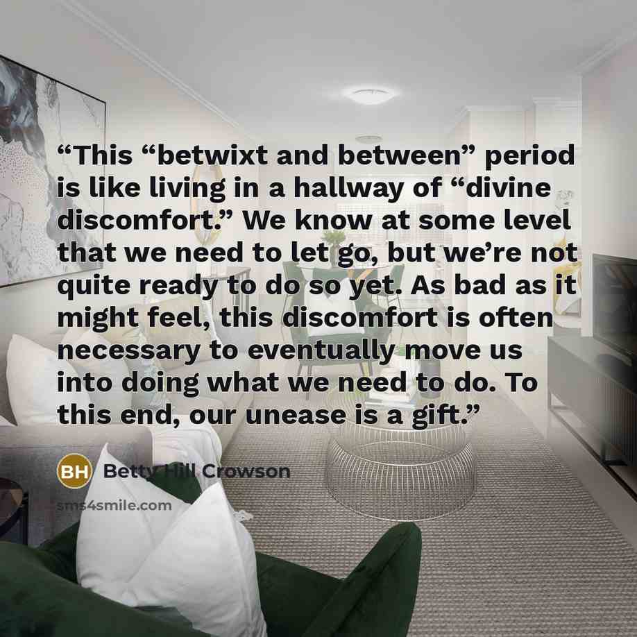 “This “betwixt and between” period is like living in a hallway of “divine discomfort.” We know at some level that we need to let go, but we’re not quite ready to do so yet. As bad as it might feel, this discomfort is often necessary to eventually move us into doing what we need to do. To this end…” quote by Betty Hill Crowson