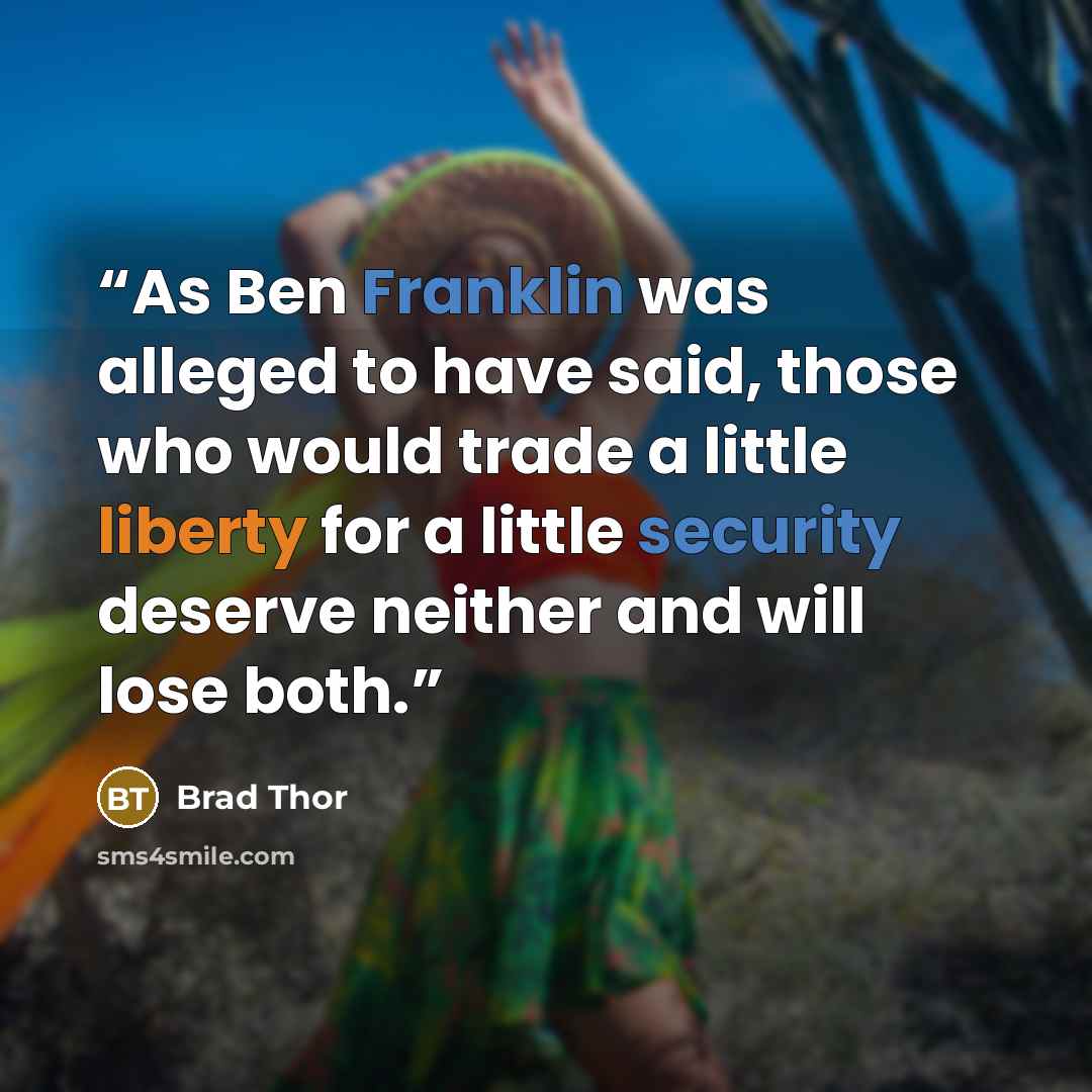 “As Ben Franklin was alleged to have said, those who would trade a little liberty for a little security deserve neither and will lose both.” quote by Brad Thor
