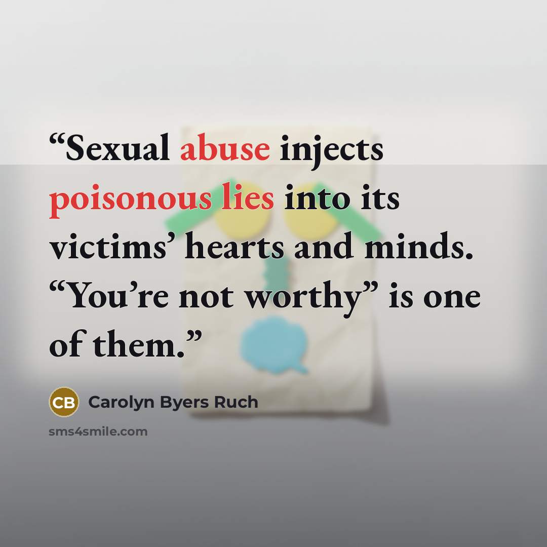 “Sexual abuse injects poisonous lies into its victims’ hearts and minds. “You’re not worthy” is one of them.” quote by Carolyn Byers Ruch