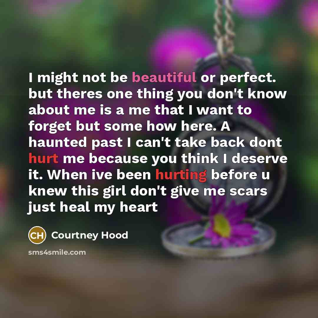 “I might not be beautiful or perfect. but theres one thing you don't know about me is a me that I want to forget but some how here. A haunted past I can't take back dont hurt me because you think I deserve it. When ive been hurting before u knew this girl don't give me scars just heal my heart” quote by Courtney Hood