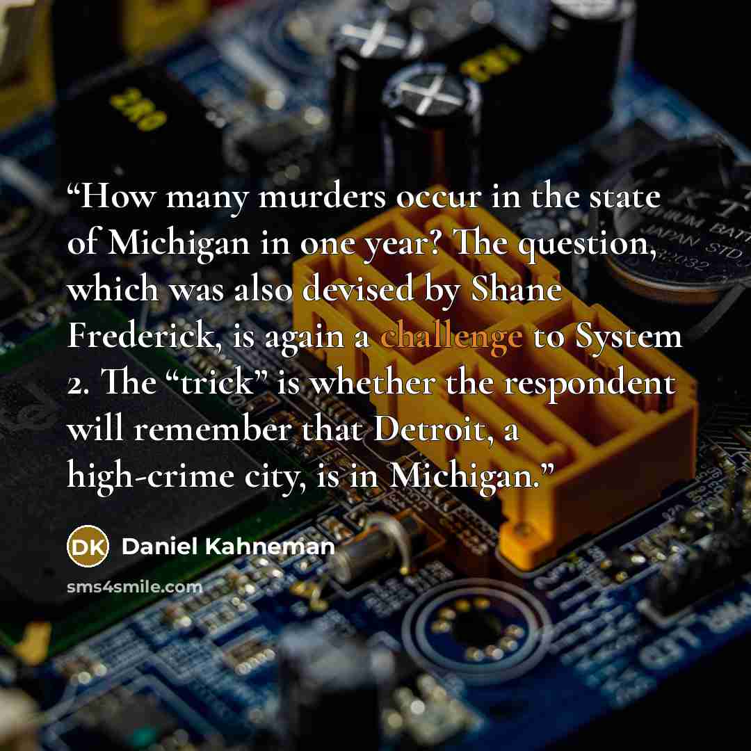 “How many murders occur in the state of Michigan in one year? The question, which was also devised by Shane Frederick, is again a challenge to System 2. The “trick” is whether the respondent will remember that Detroit, a high-crime city, is in Michigan.” quote by Daniel Kahneman