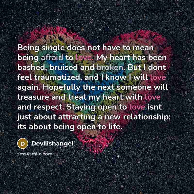 “Being single does not have to mean being afraid to love. My heart has been bashed, bruised and broken. But I dont feel traumatized, and I know I will love again. Hopefully the next someone will treasure and treat my heart with love and respect. Staying open to love isnt just about attracting a new…” quote by Devilishangel