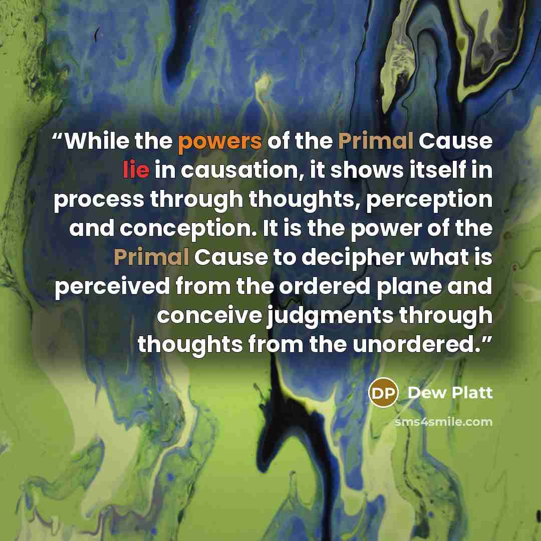 “While the powers of the Primal Cause lie in causation, it shows itself in process through thoughts, perception and conception. It is the power of the Primal Cause to decipher what is perceived from the ordered plane and conceive judgments through thoughts from the unordered.” quote by Dew Platt