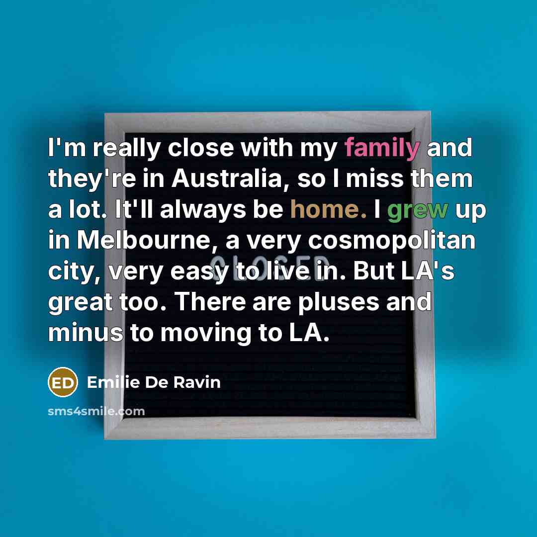 “I'm really close with my family and they're in Australia, so I miss them a lot. It'll always be home. I grew up in Melbourne, a very cosmopolitan city, very easy to live in. But LA's great too. There are pluses and minus to moving to LA.” quote by Emilie De Ravin