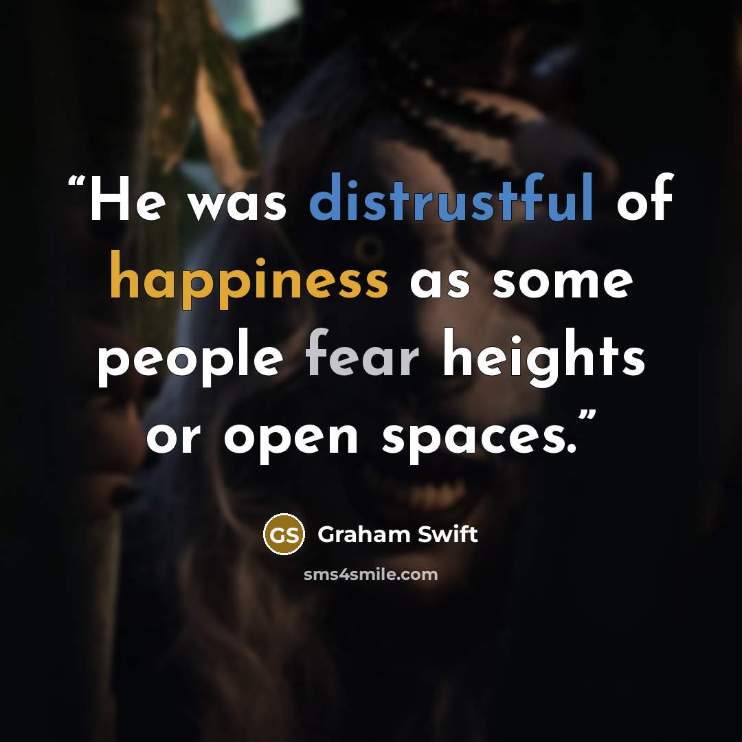 “He was distrustful of happiness as some people fear heights or open spaces.” quote by Graham Swift