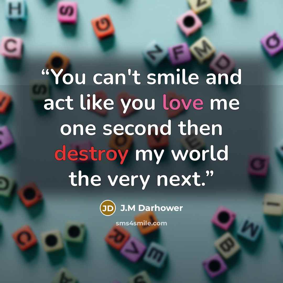“You can't smile and act like you love me one second then destroy my world the very next.” quote by J.M Darhower