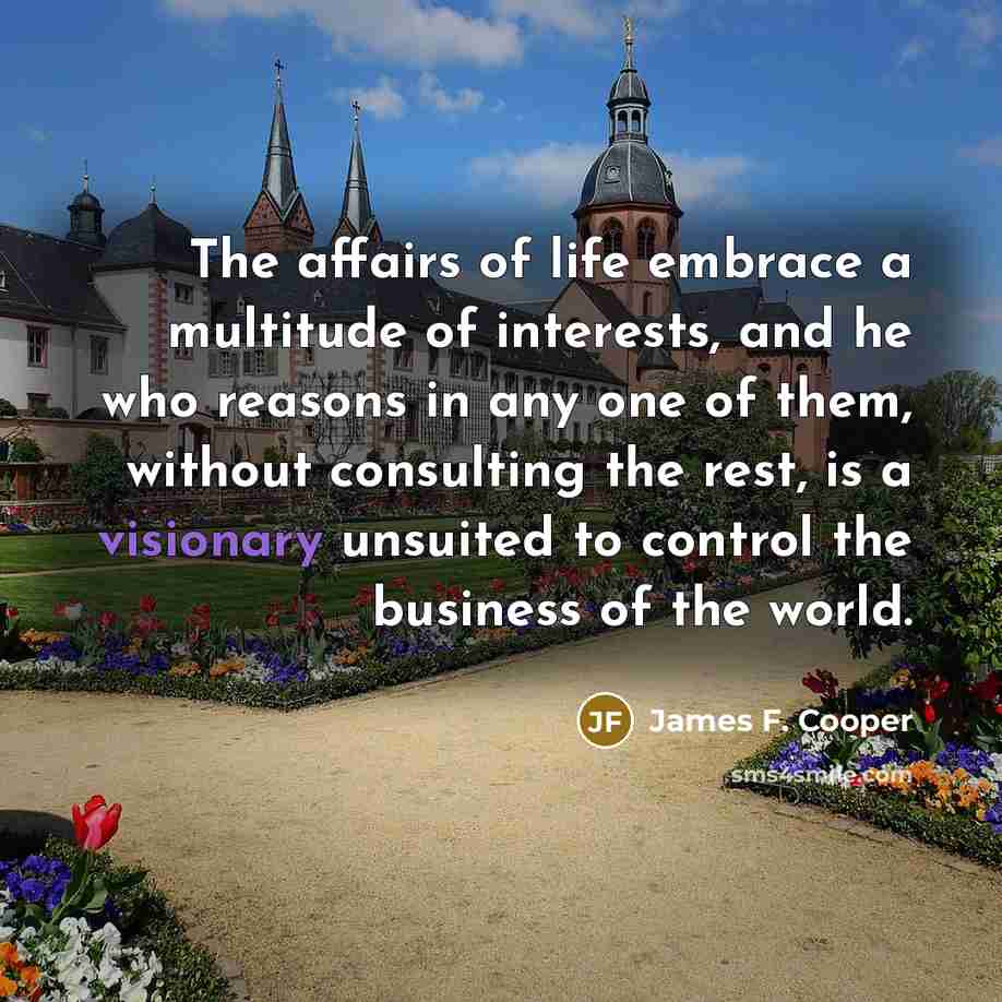 “The affairs of life embrace a multitude of interests, and he who reasons in any one of them, without consulting the rest, is a visionary unsuited to control the business of the world.” quote by James F. Cooper