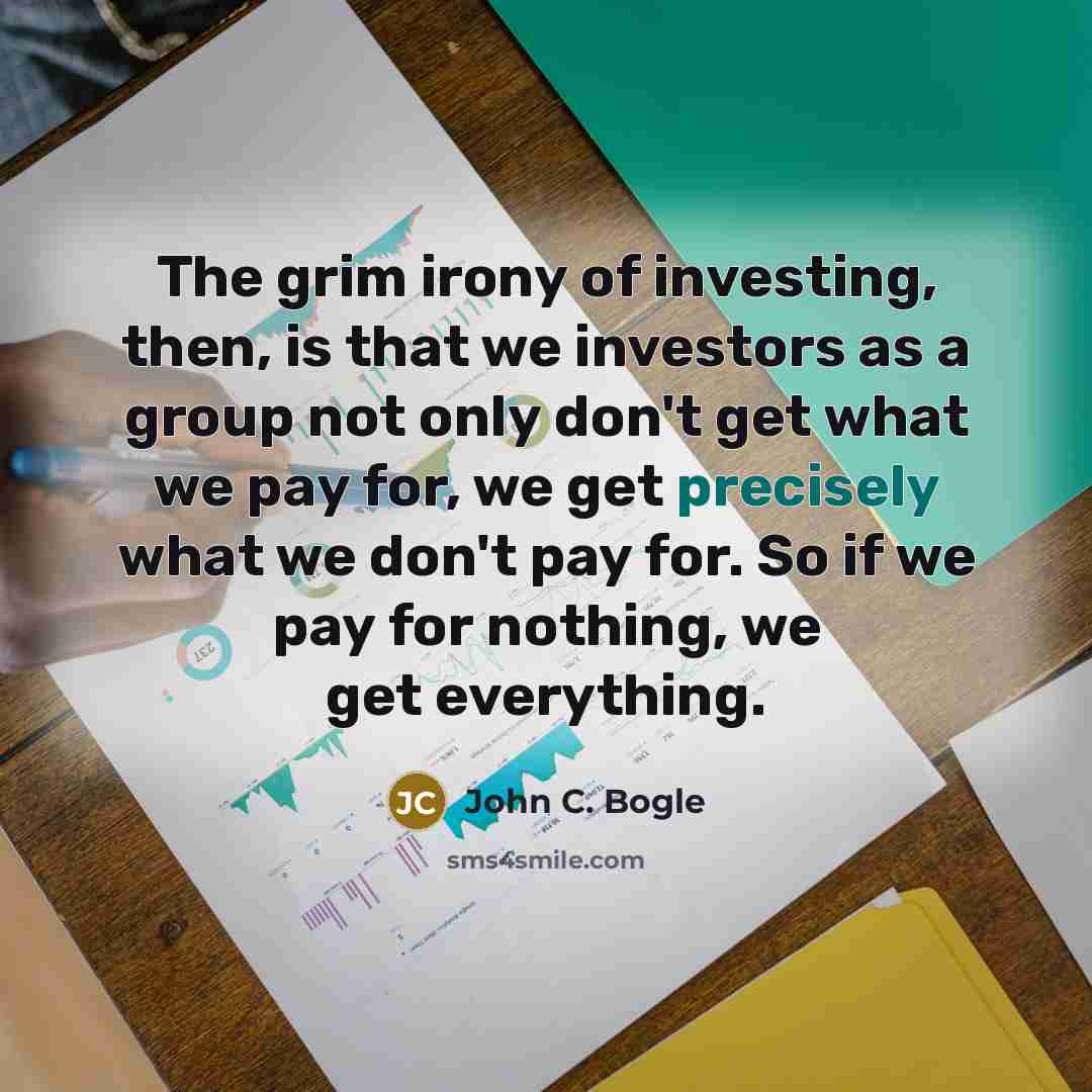 “The grim irony of investing, then, is that we investors as a group not only don't get what we pay for, we get precisely what we don't pay for. So if we pay for nothing, we get everything.” quote by John C. Bogle