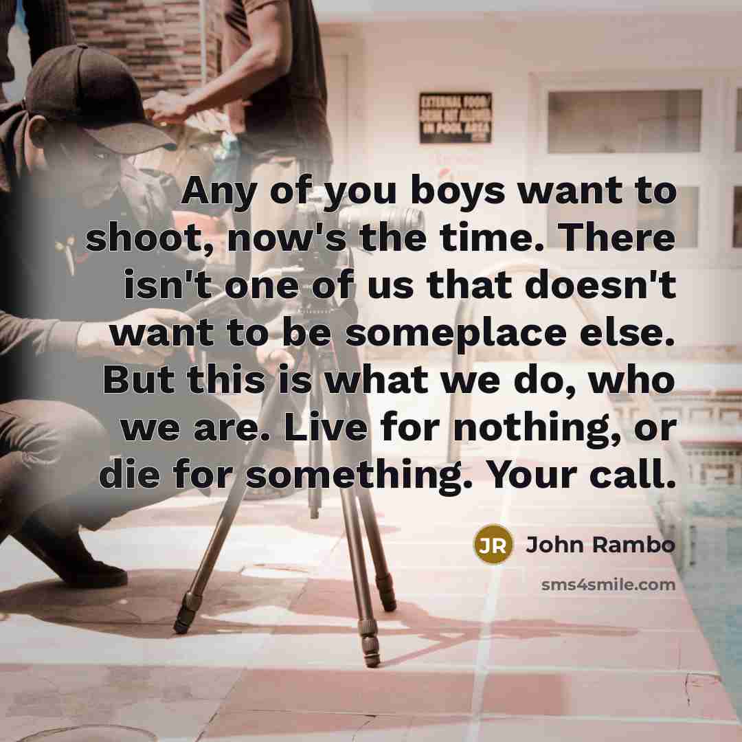 “Any of you boys want to shoot, now's the time. There isn't one of us that doesn't want to be someplace else. But this is what we do, who we are. Live for nothing, or die for something. Your call.” quote by John Rambo