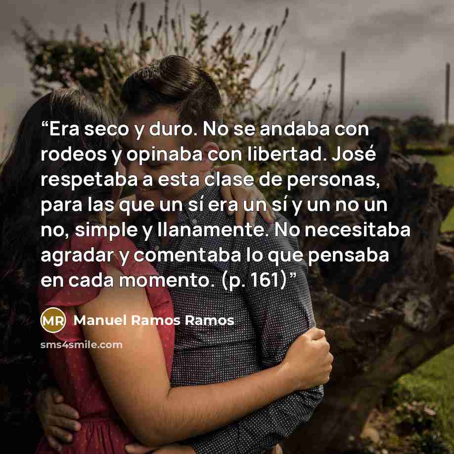 “Era seco y duro. No se andaba con rodeos y opinaba con libertad. José respetaba a esta clase de personas, para las que un sí era un sí y un no un no, simple y llanamente. No necesitaba agradar y comentaba lo que pensaba en cada momento. (p. 161)” quote by Manuel Ramos Ramos