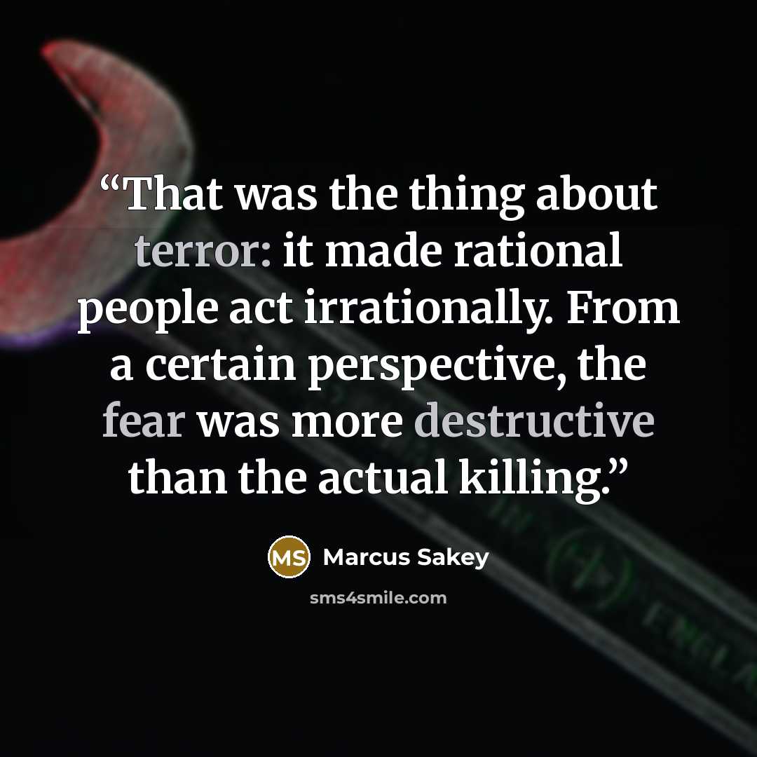 “That was the thing about terror: it made rational people act irrationally. From a certain perspective, the fear was more destructive than the actual killing.” quote by Marcus Sakey