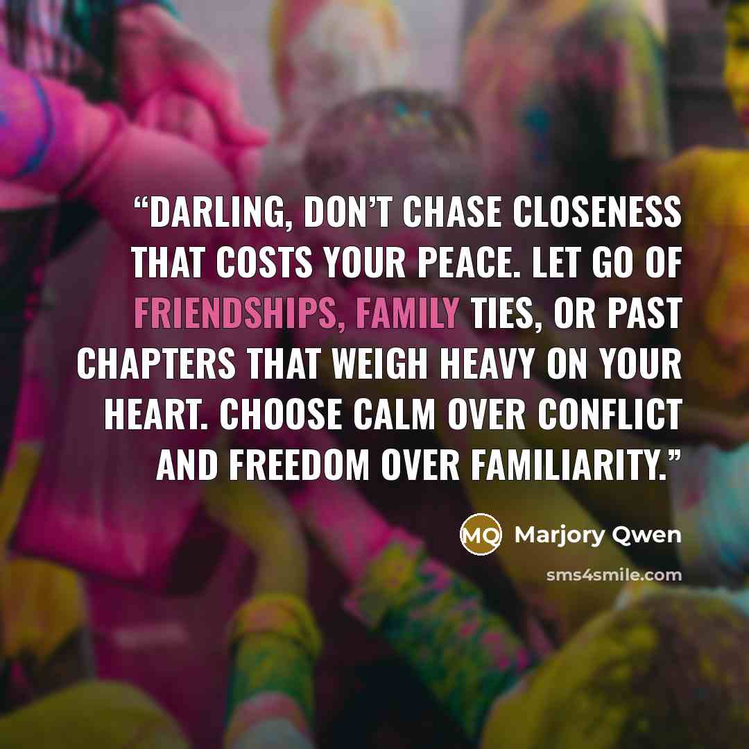 “Darling, don’t chase closeness that costs your peace. Let go of friendships, family ties, or past chapters that weigh heavy on your heart. choose calm over conflict and freedom over familiarity.” quote by Marjory Qwen