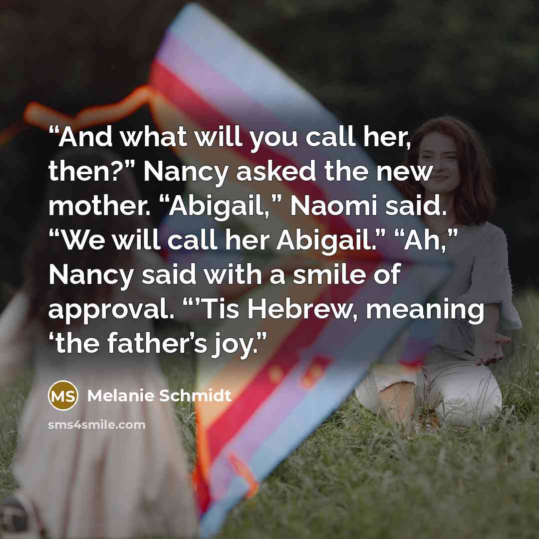“And what will you call her, then?” Nancy asked the new mother. “Abigail,” Naomi said. “We will call her Abigail.” “Ah,” Nancy said with a smile of approval. “’Tis Hebrew, meaning ‘the father’s joy.” quote by Melanie Schmidt