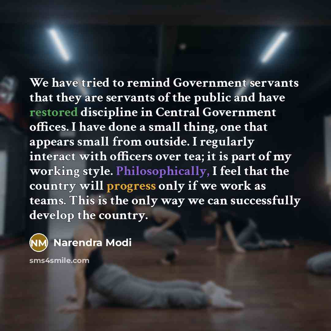 “We have tried to remind Government servants that they are servants of the public and have restored discipline in Central Government offices. I have done a small thing, one that appears small from outside. I regularly interact with officers over tea; it is part of my working style. Philosophically…” quote by Narendra Modi