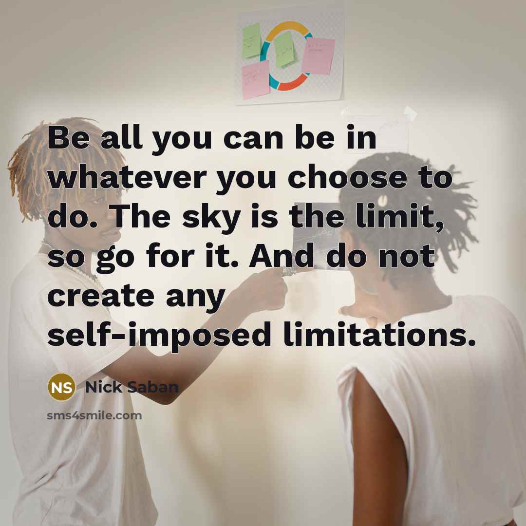 “Be all you can be in whatever you choose to do. The sky is the limit, so go for it. And do not create any self-imposed limitations.” quote by Nick Saban